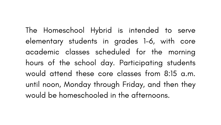 The Homeschool Hybrid is intended to serve elementary students in grades 1 6 with core academic classes scheduled for the morning hours of the school day Participating students would attend these core classes from 8 15 a m until noon Monday through Friday and then they would be homeschooled in the afternoons