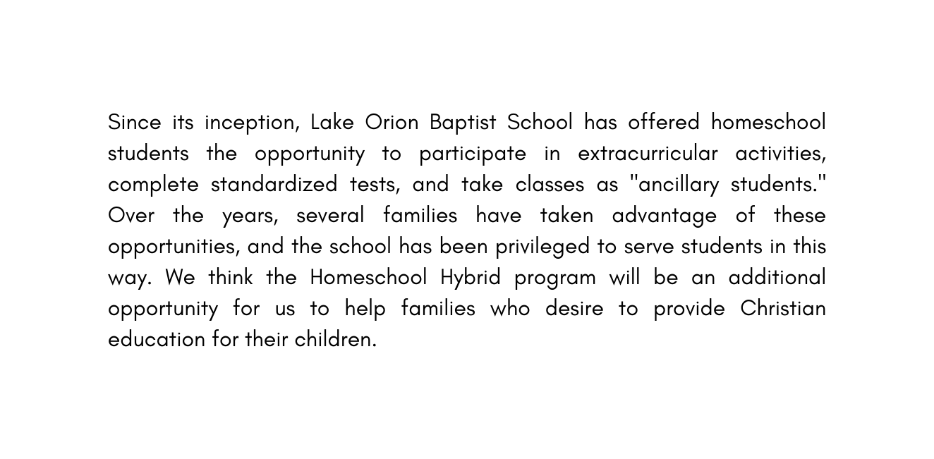 Since its inception Lake Orion Baptist School has offered homeschool students the opportunity to participate in extracurricular activities complete standardized tests and take classes as ancillary students Over the years several families have taken advantage of these opportunities and the school has been privileged to serve students in this way We think the Homeschool Hybrid program will be an additional opportunity for us to help families who desire to provide Christian education for their children