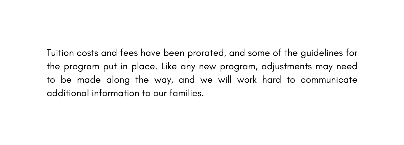 Tuition costs and fees have been prorated and some of the guidelines for the program put in place Like any new program adjustments may need to be made along the way and we will work hard to communicate additional information to our families